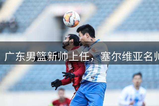 广东男篮新帅上任，塞尔维亚名帅接棒杜锋