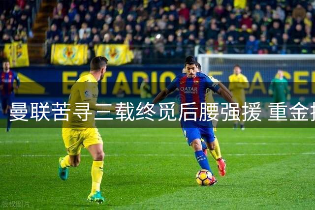 曼联苦寻三载终觅后腰强援 重金押注能否解决中场顽疾？